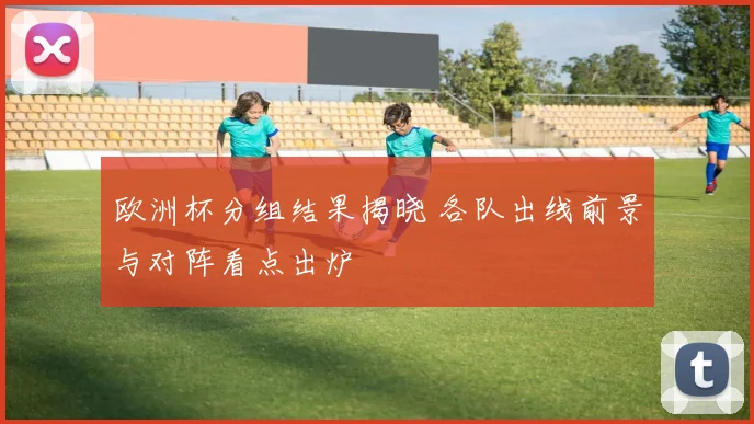 欧洲杯分组结果揭晓 各队出线前景与对阵看点出炉