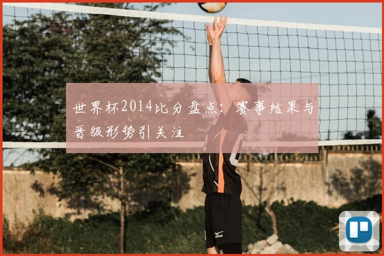 世界杯2014比分盘点：赛事结果与晋级形势引关注