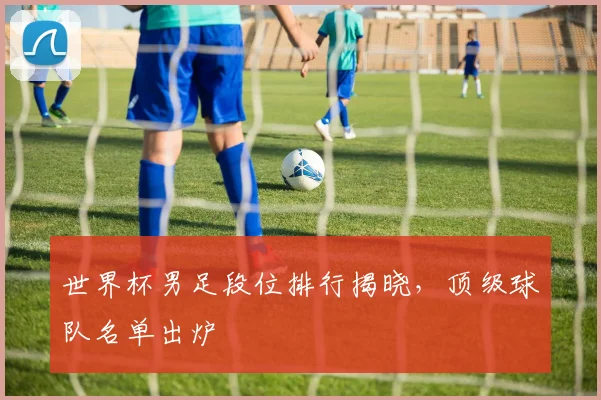 世界杯男足段位排行揭晓，顶级球队名单出炉