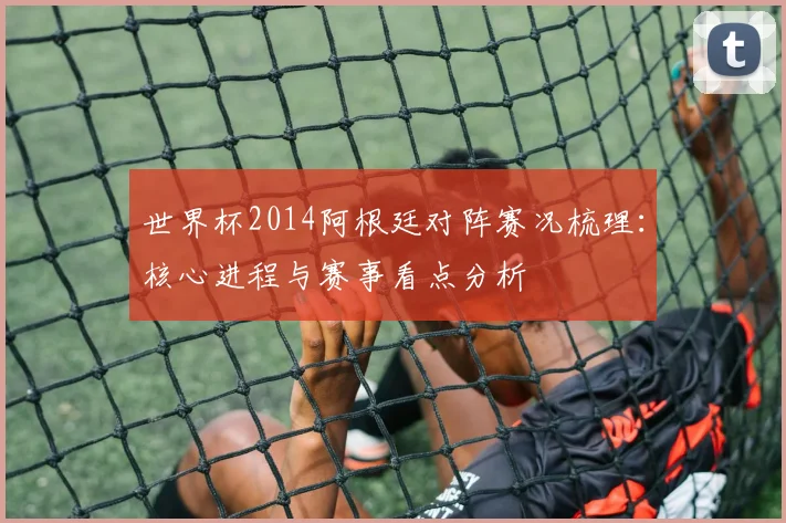 世界杯2014阿根廷对阵赛况梳理：核心进程与赛事看点分析