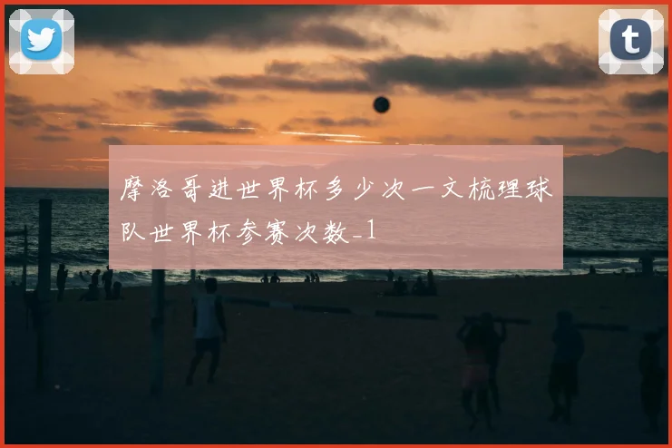 摩洛哥进世界杯多少次一文梳理球队世界杯参赛次数_1
