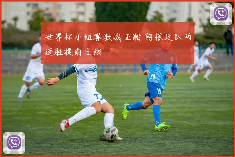 世界杯小组赛激战正酣 阿根廷队两连胜提前出线