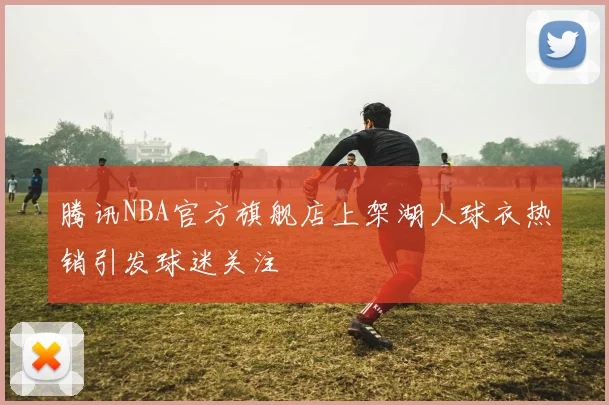 腾讯NBA官方旗舰店上架湖人球衣热销引发球迷关注