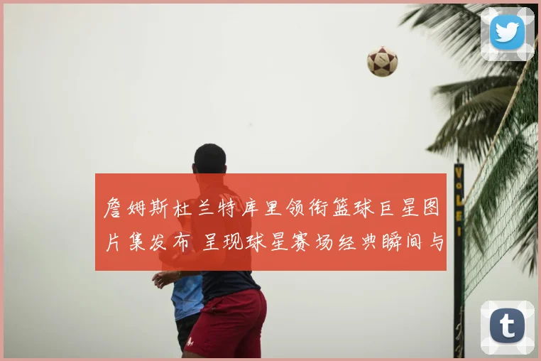 詹姆斯杜兰特库里领衔篮球巨星图片集发布 呈现球星赛场经典瞬间与收藏看点