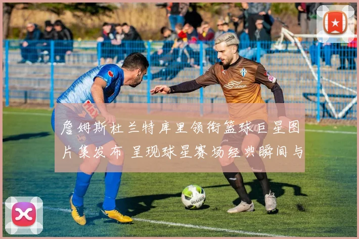 詹姆斯杜兰特库里领衔篮球巨星图片集发布 呈现球星赛场经典瞬间与收藏看点